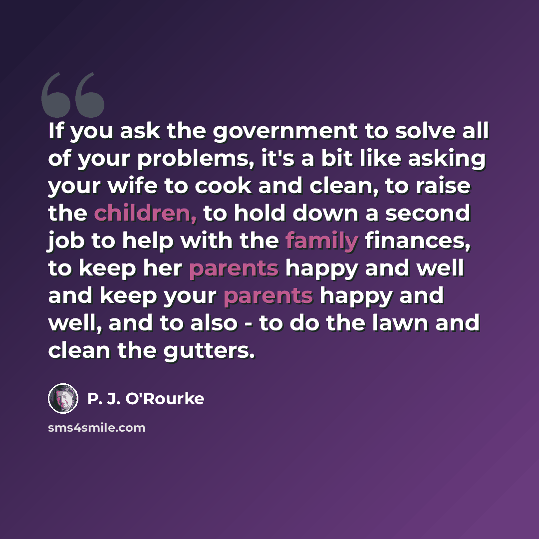 “If you ask the government to solve all of your problems, it's a bit like asking your wife to cook and clean, to raise the children, to hold down a second job to help with the family finances, to keep her parents happy and well and keep your parents happy and well, and to also - to do the lawn and…” quote by P. J. O'Rourke