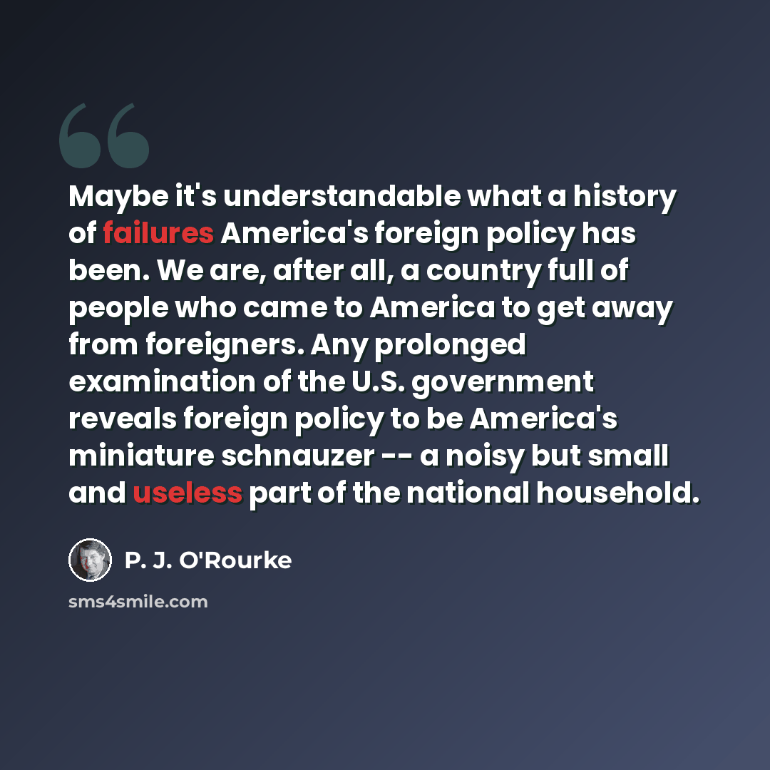 “Maybe it's understandable what a history of failures America's foreign policy has been. We are, after all, a country full of people who came to America to get away from foreigners. Any prolonged examination of the U.S. government reveals foreign policy to be America's miniature schnauzer -- a…” quote by P. J. O'Rourke