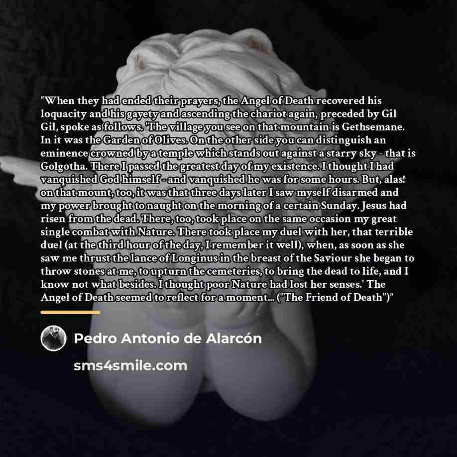“When they had ended their prayers, the Angel of Death recovered his loquacity and his gayety and ascending the chariot again, preceded by Gil Gil, spoke as follows. 'The village you see on that mountain is Gethsemane. In it was the Garden of Olives. On the other side you can distinguish an…” quote by Pedro Antonio de Alarcón