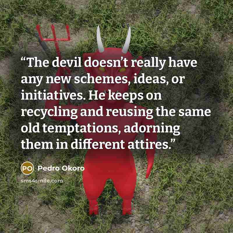“The devil doesn’t really have any new schemes, ideas, or initiatives. He keeps on recycling and reusing the same old temptations, adorning them in different attires.” quote by Pedro Okoro
