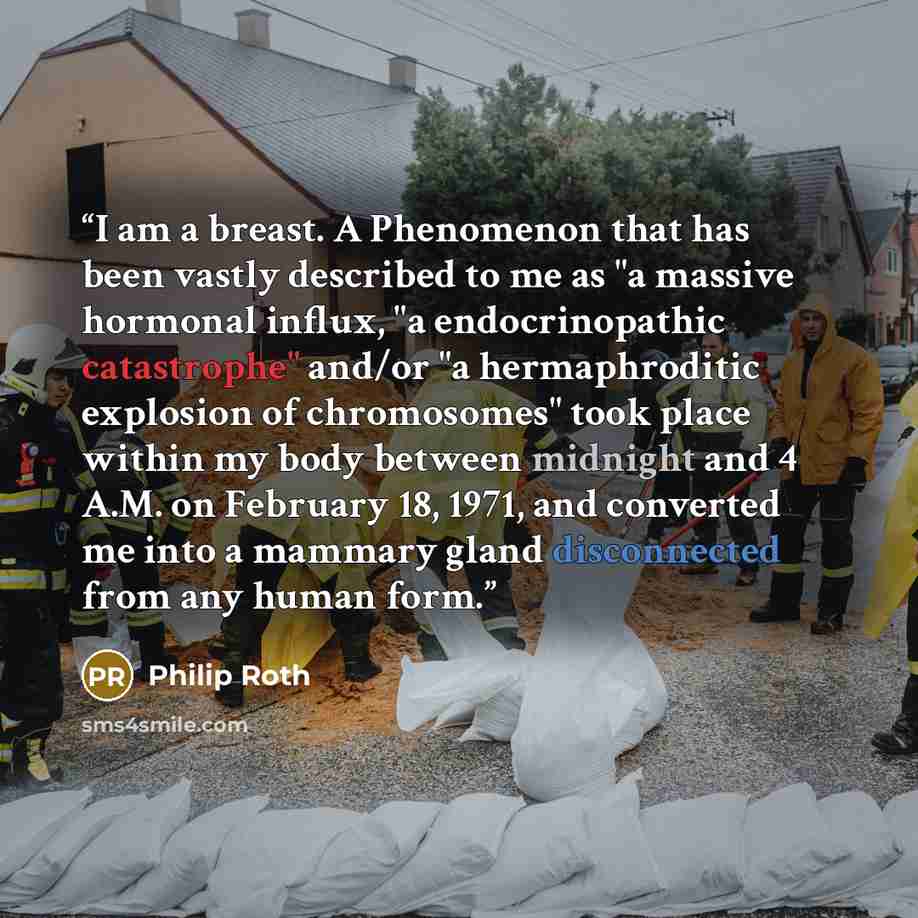 “I am a breast. A Phenomenon that has been vastly described to me as "a massive hormonal influx, "a endocrinopathic catastrophe" and/or "a hermaphroditic explosion of chromosomes" took place within my body between midnight and 4 A.M. on February 18, 1971, and converted me into a mammary gland…” quote by Philip Roth