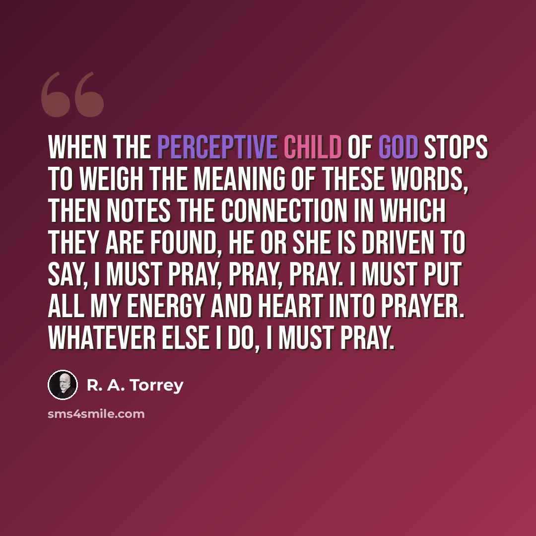 “When the perceptive child of God stops to weigh the meaning of these words, then notes the connection in which they are found, he or she is driven to say, I must pray, pray, pray. I must put all my energy and heart into prayer. Whatever else I do, I must pray.” quote by R. A. Torrey