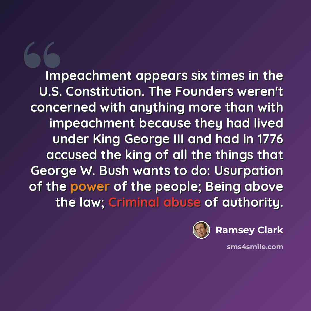 “Impeachment appears six times in the U.S. Constitution. The Founders weren't concerned with anything more than with impeachment because they had lived under King George III and had in 1776 accused the king of all the things that George W. Bush wants to do: Usurpation of the power of the people…” quote by Ramsey Clark