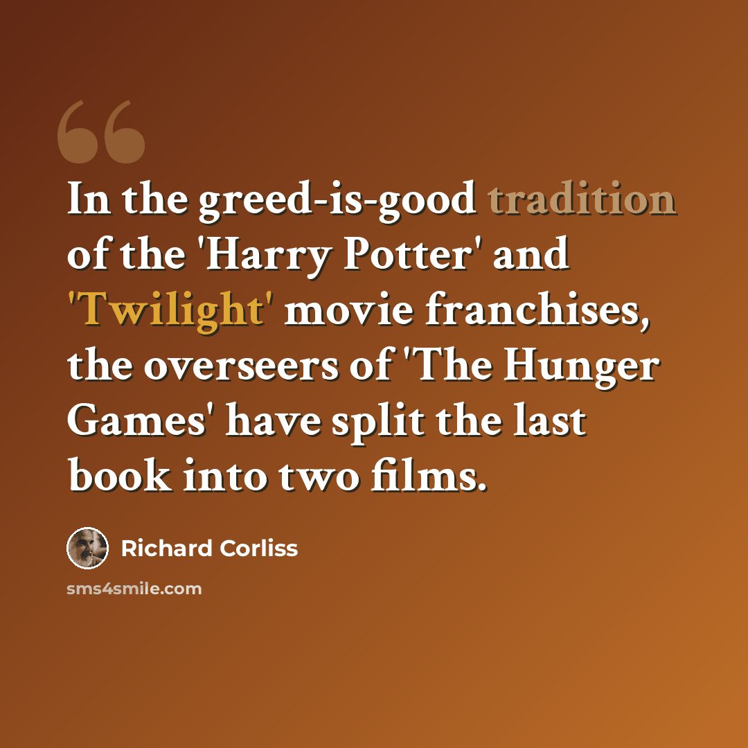 “In the greed-is-good tradition of the 'Harry Potter' and 'Twilight' movie franchises, the overseers of 'The Hunger Games' have split the last book into two films.” quote by Richard Corliss