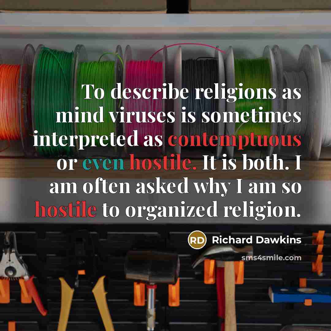 “To describe religions as mind viruses is sometimes interpreted as contemptuous or even hostile. It is both. I am often asked why I am so hostile to organized religion.” quote by Richard Dawkins