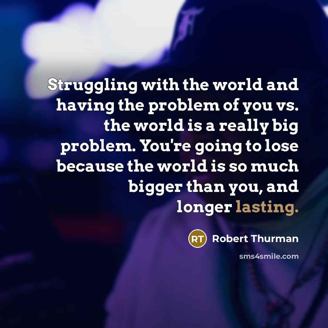 “Struggling with the world and having the problem of you vs. the world is a really big problem. You're going to lose because the world is so much bigger than you, and longer lasting.” quote by Robert Thurman