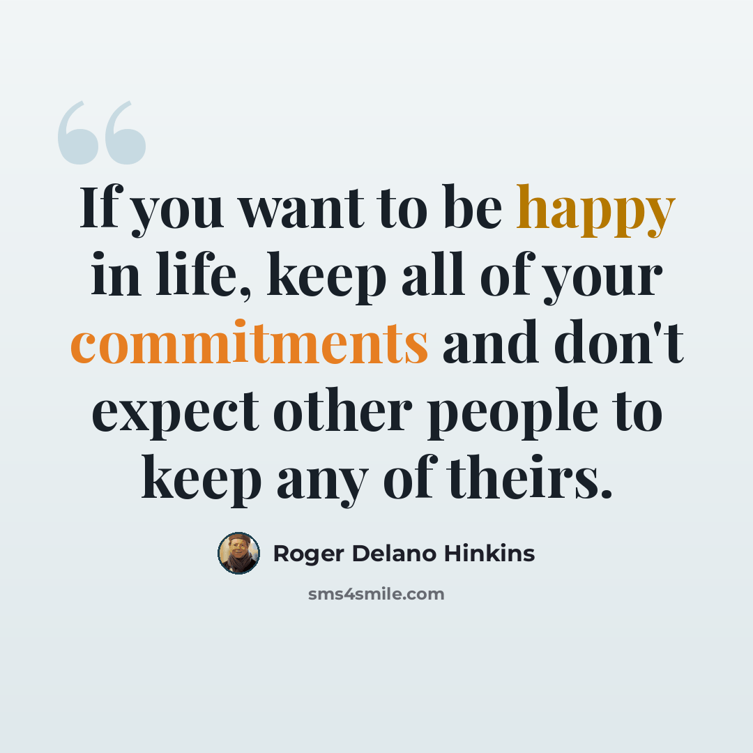 “If you want to be happy in life, keep all of your commitments and don't expect other people to keep any of theirs.” quote by Roger Delano Hinkins