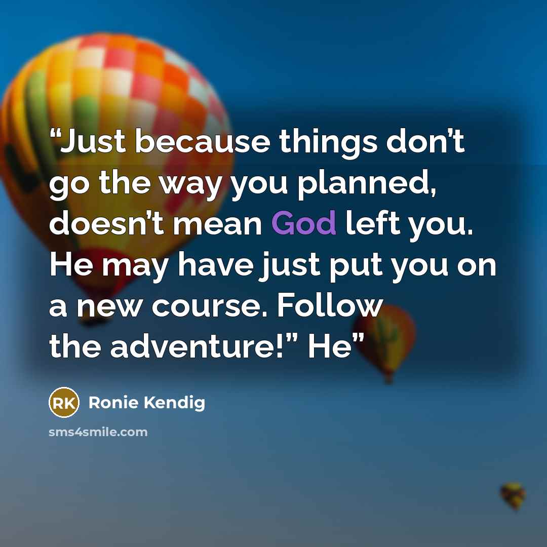 “Just because things don’t go the way you planned, doesn’t mean God left you. He may have just put you on a new course. Follow the adventure!” He” quote by Ronie Kendig