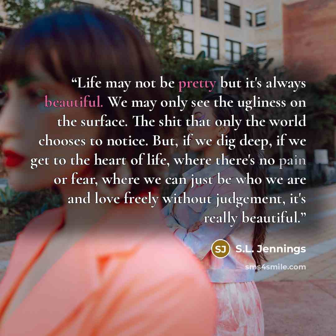 “Life may not be pretty but it's always beautiful. We may only see the ugliness on the surface. The shit that only the world chooses to notice. But, if we dig deep, if we get to the heart of life, where there's no pain or fear, where we can just be who we are and love freely without judgement, it's…” quote by S.L. Jennings