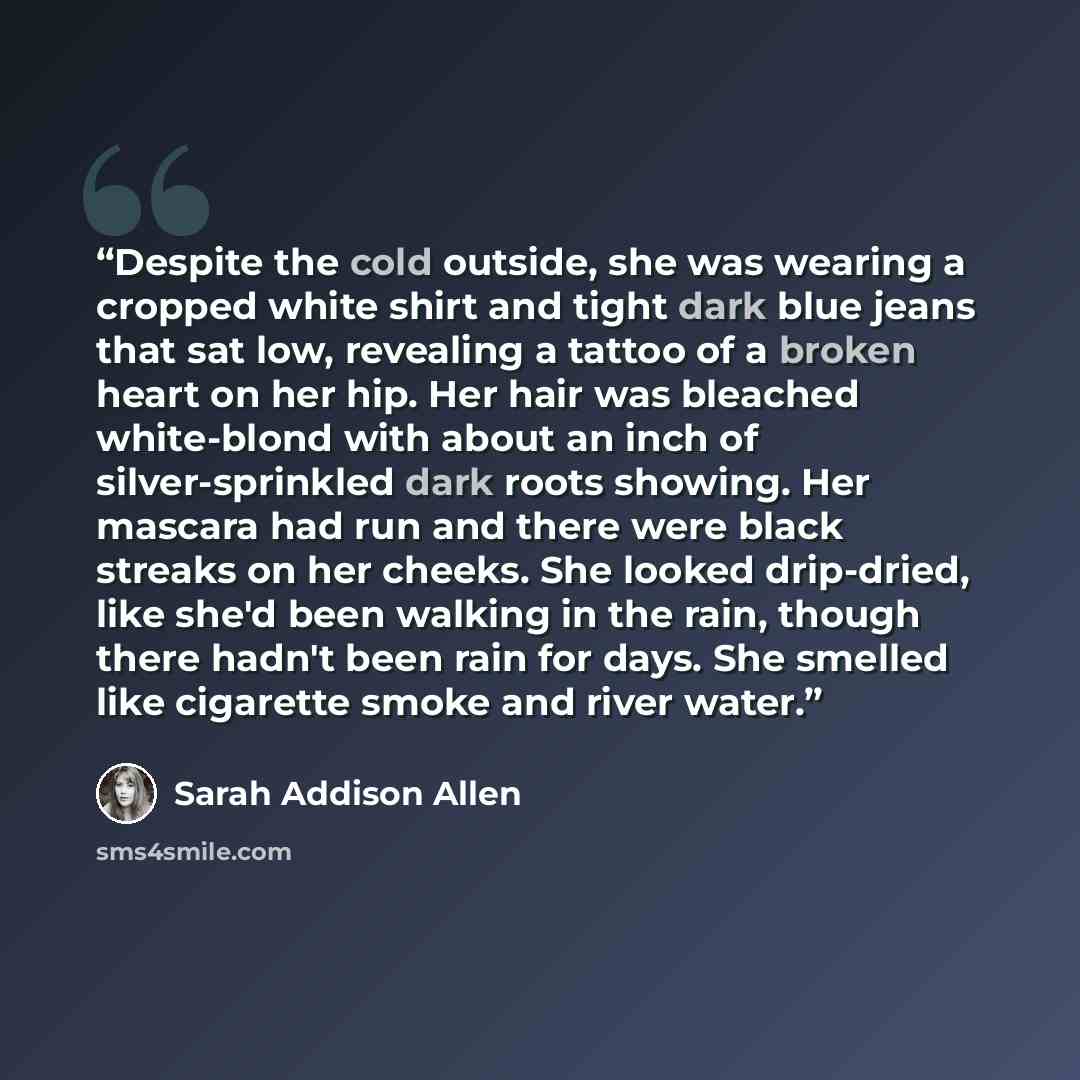“Despite the cold outside, she was wearing a cropped white shirt and tight dark blue jeans that sat low, revealing a tattoo of a broken heart on her hip. Her hair was bleached white-blond with about an inch of silver-sprinkled dark roots showing. Her mascara had run and there were black streaks on…” quote by Sarah Addison Allen