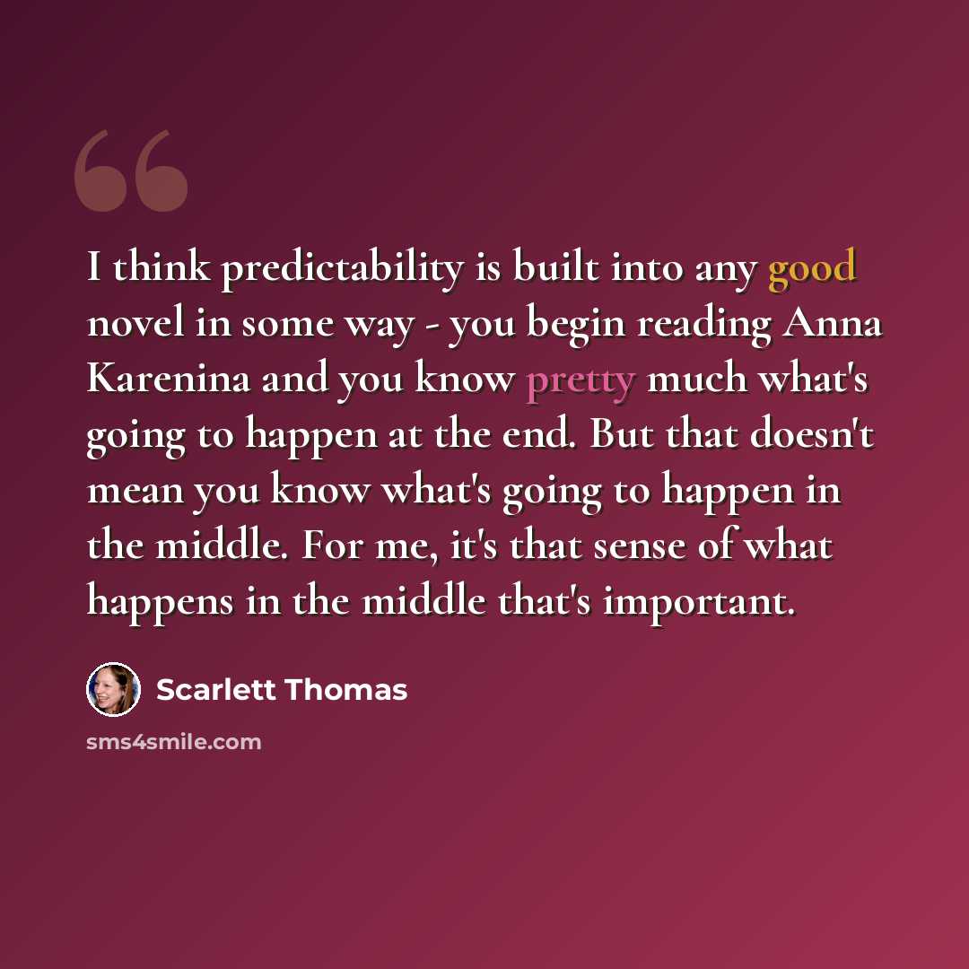 “I think predictability is built into any good novel in some way - you begin reading Anna Karenina and you know pretty much what's going to happen at the end. But that doesn't mean you know what's going to happen in the middle. For me, it's that sense of what happens in the middle that's important.” quote by Scarlett Thomas