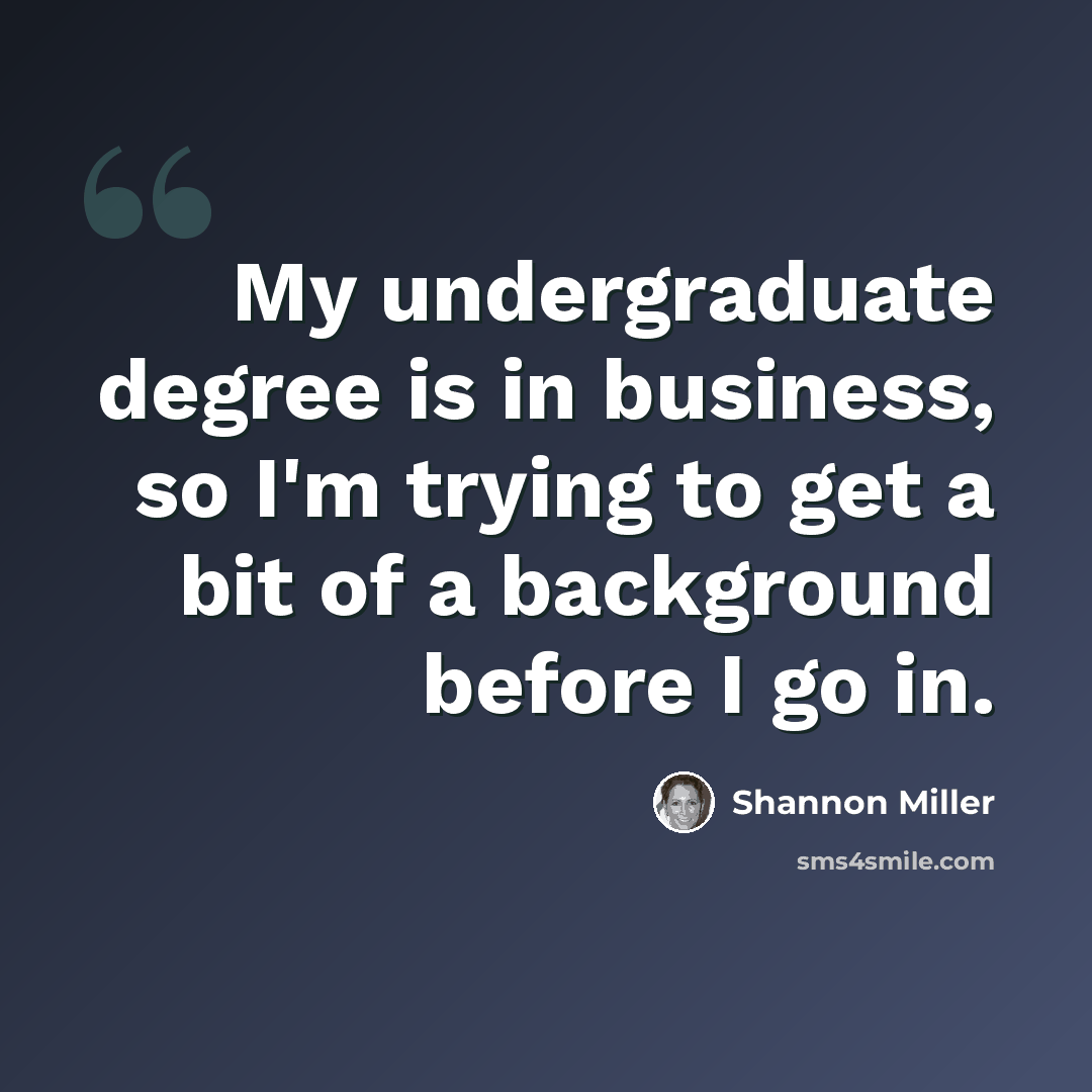 “My undergraduate degree is in business, so I'm trying to get a bit of a background before I go in.” quote by Shannon Miller