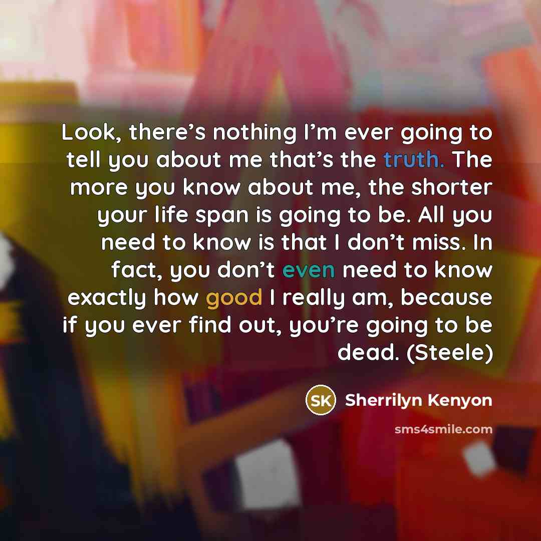 “Look, there’s nothing I’m ever going to tell you about me that’s the truth. The more you know about me, the shorter your life span is going to be. All you need to know is that I don’t miss. In fact, you don’t even need to know exactly how good I really am, because if you ever find out, you’re…” quote by Sherrilyn Kenyon