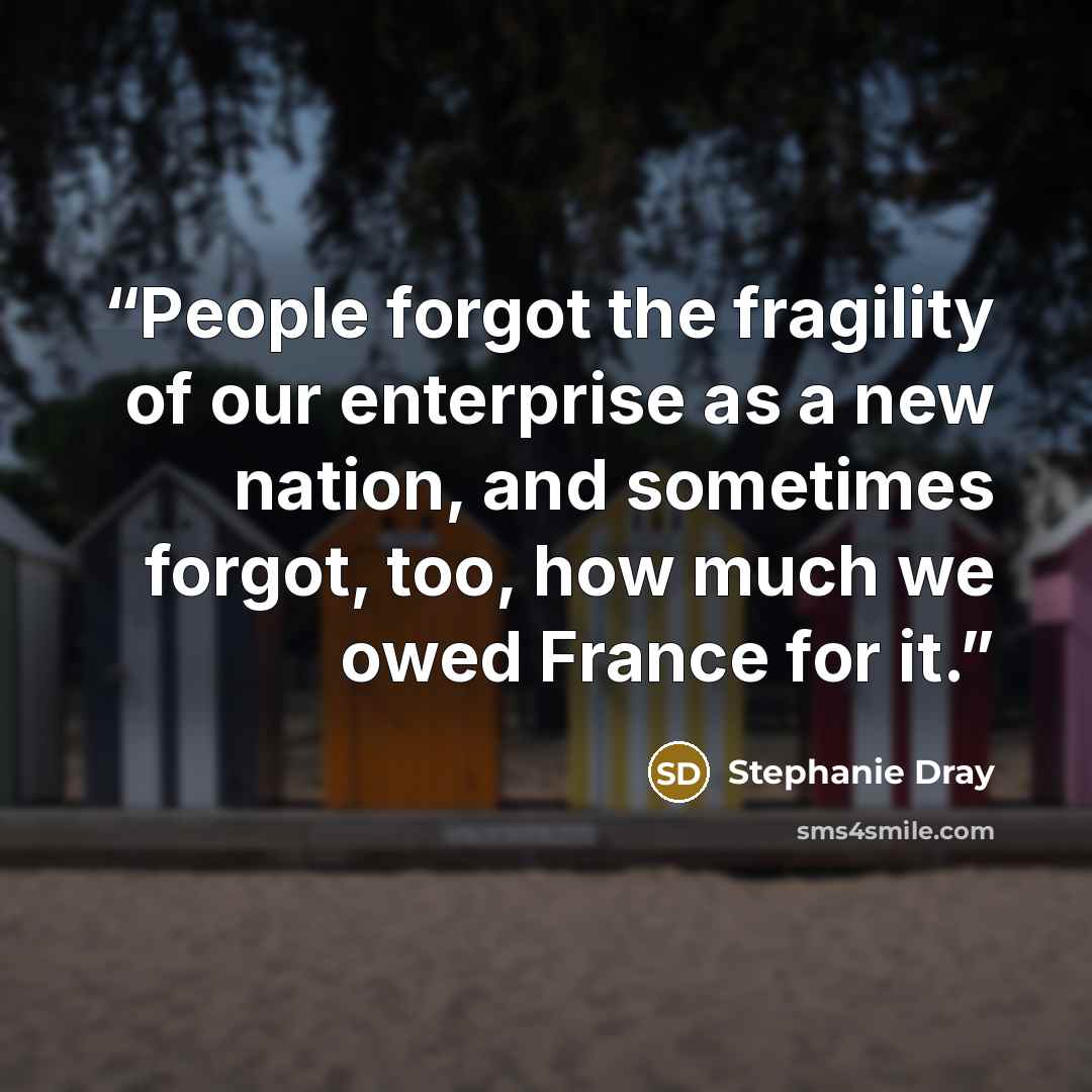 “People forgot the fragility of our enterprise as a new nation, and sometimes forgot, too, how much we owed France for it.” quote by Stephanie Dray