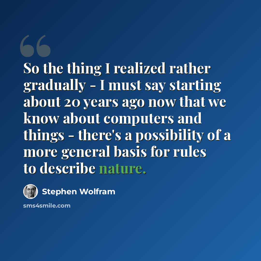 “So the thing I realized rather gradually - I must say starting about 20 years ago now that we know about computers and things - there's a possibility of a more general basis for rules to describe nature.” quote by Stephen Wolfram