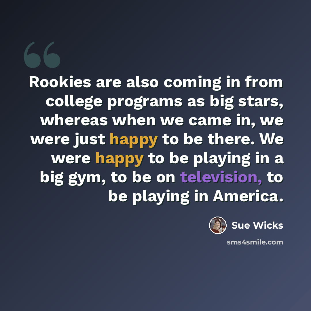 “Rookies are also coming in from college programs as big stars, whereas when we came in, we were just happy to be there. We were happy to be playing in a big gym, to be on television, to be playing in America.” quote by Sue Wicks