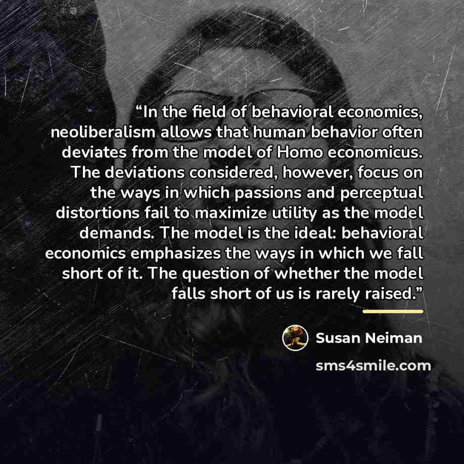“In the field of behavioral economics, neoliberalism allows that human behavior often deviates from the model of Homo economicus. The deviations considered, however, focus on the ways in which passions and perceptual distortions fail to maximize utility as the model demands. The model is the ideal…” quote by Susan Neiman
