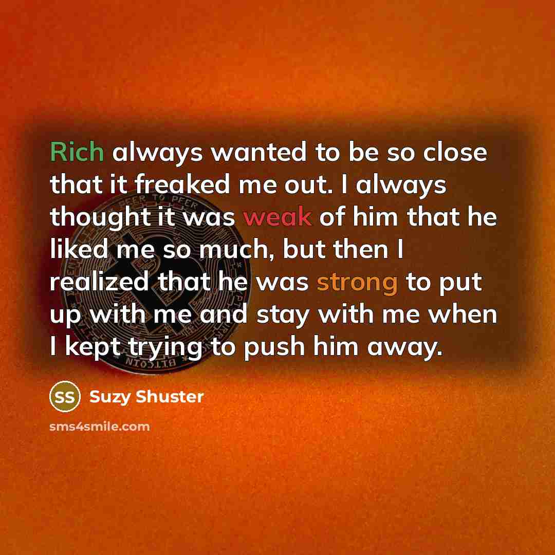 “Rich always wanted to be so close that it freaked me out. I always thought it was weak of him that he liked me so much, but then I realized that he was strong to put up with me and stay with me when I kept trying to push him away.” quote by Suzy Shuster