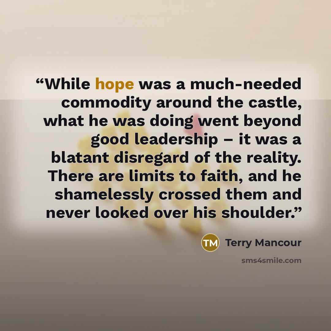 “While hope was a much-needed commodity around the castle, what he was doing went beyond good leadership – it was a blatant disregard of the reality. There are limits to faith, and he shamelessly crossed them and never looked over his shoulder.” quote by Terry Mancour