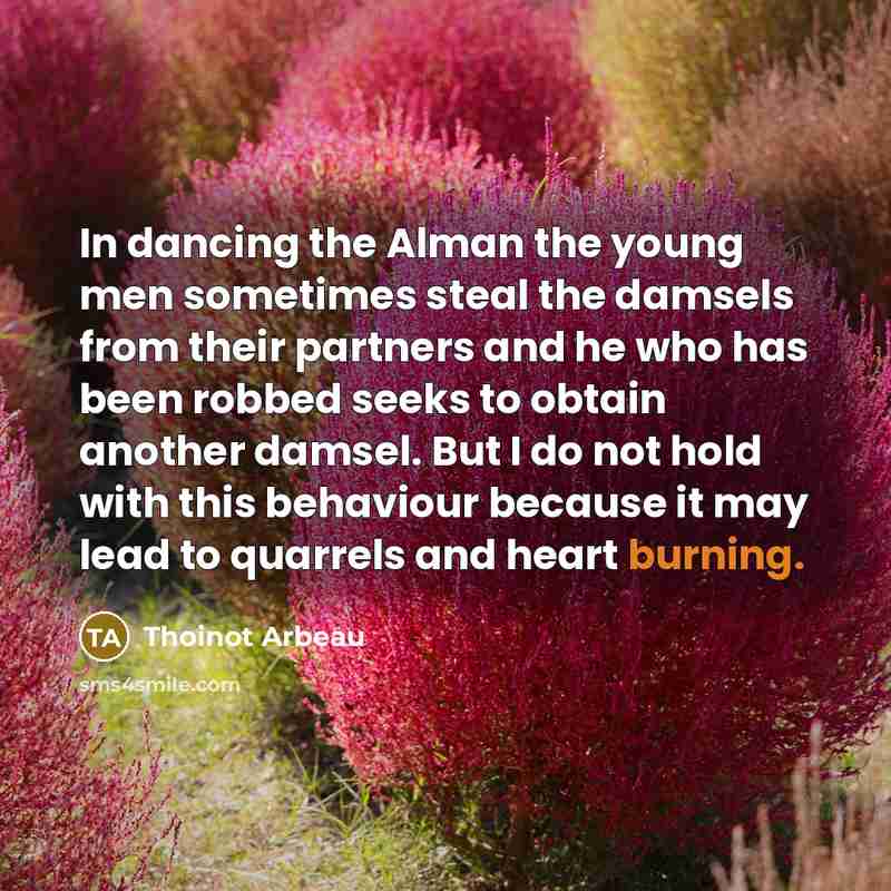 “In dancing the Alman the young men sometimes steal the damsels from their partners and he who has been robbed seeks to obtain another damsel. But I do not hold with this behaviour because it may lead to quarrels and heart burning.” quote by Thoinot Arbeau