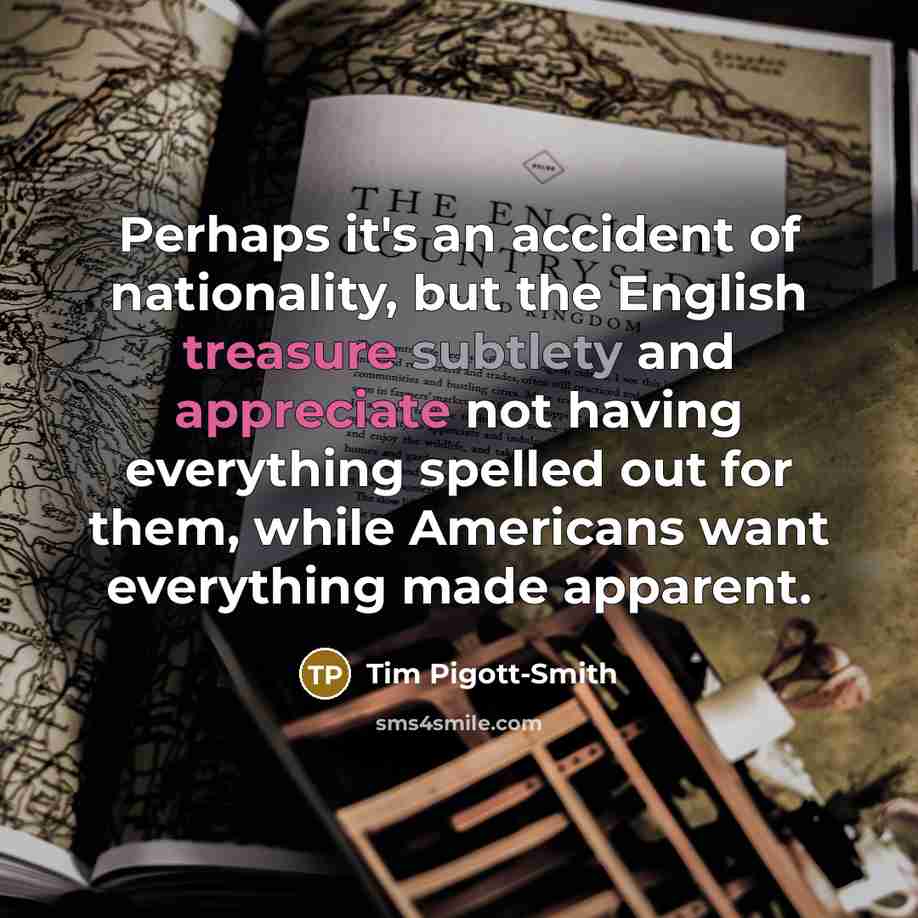 “Perhaps it's an accident of nationality, but the English treasure subtlety and appreciate not having everything spelled out for them, while Americans want everything made apparent.” quote by Tim Pigott-Smith