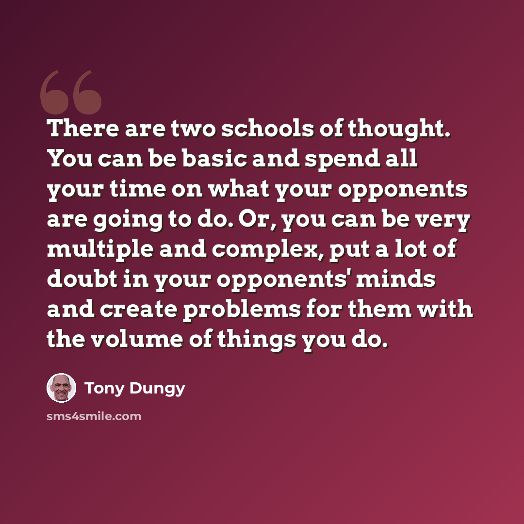 “There are two schools of thought. You can be basic and spend all your time on what your opponents are going to do. Or, you can be very multiple and complex, put a lot of doubt in your opponents' minds and create problems for them with the volume of things you do.” quote by Tony Dungy