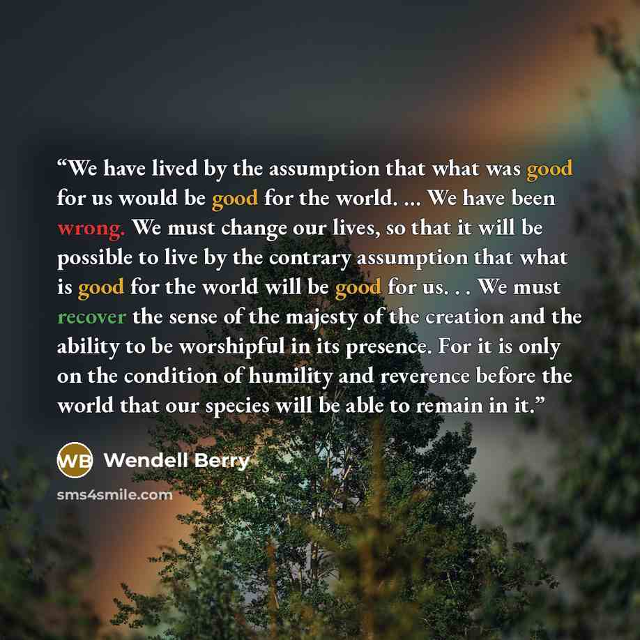 “We have lived by the assumption that what was good for us would be good for the world. ... We have been wrong. We must change our lives, so that it will be possible to live by the contrary assumption that what is good for the world will be good for us. . . We must recover the sense of the majesty…” quote by Wendell Berry