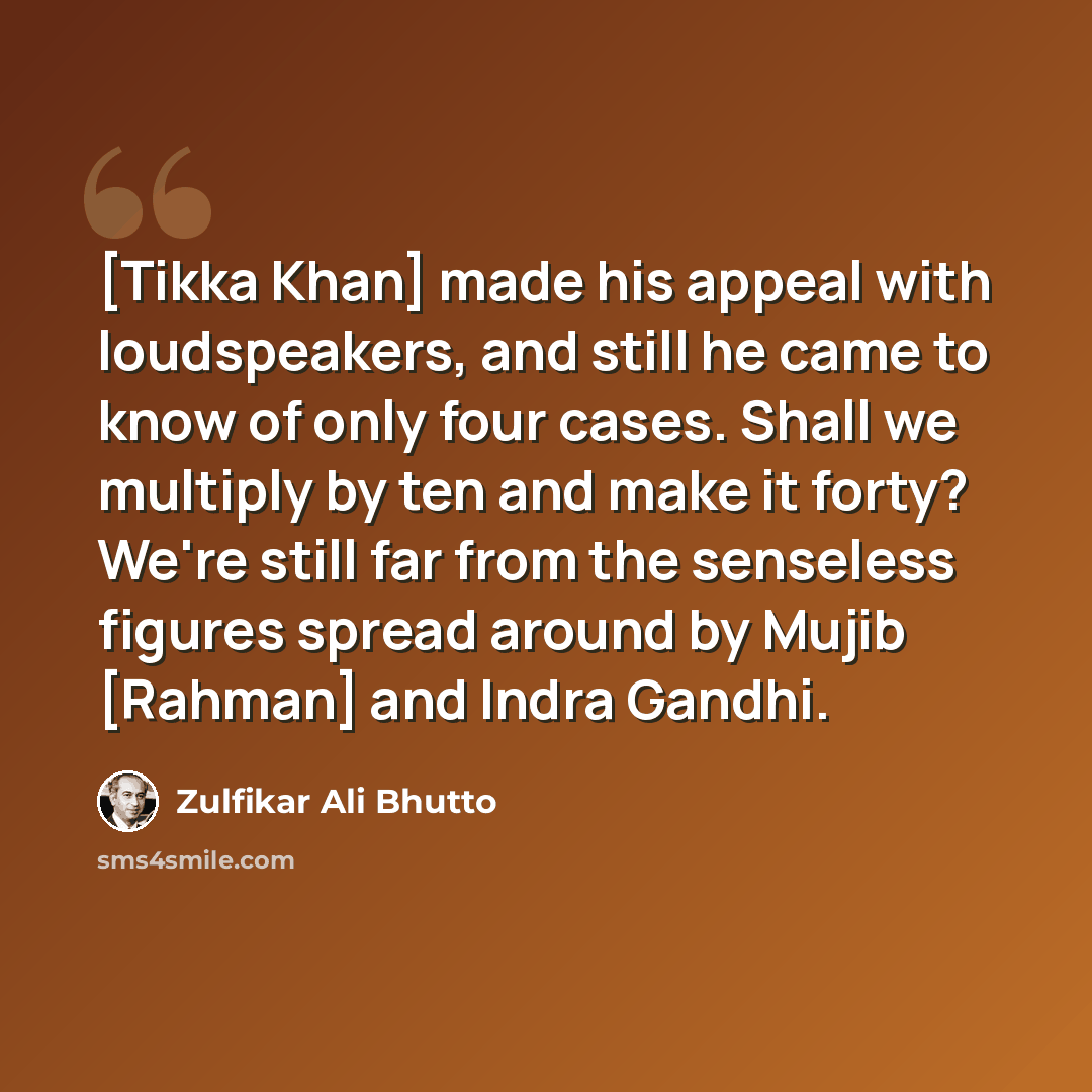 “[Tikka Khan] made his appeal with loudspeakers, and still he came to know of only four cases. Shall we multiply by ten and make it forty? We're still far from the senseless figures spread around by Mujib [Rahman] and Indra Gandhi.” quote by Zulfikar Ali Bhutto