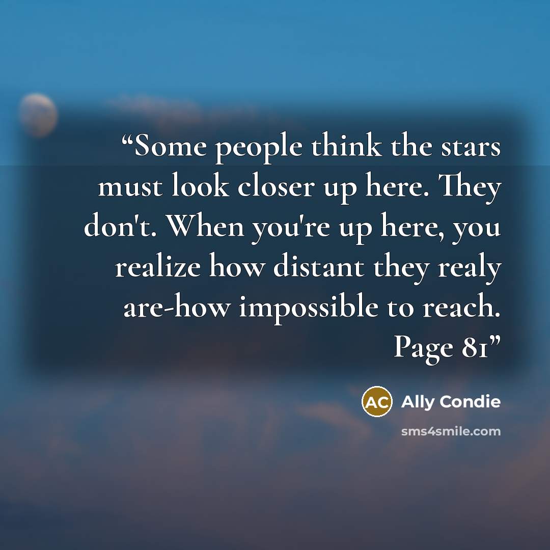 “Some people think the stars must look closer up here. They don't. When you're up here, you realize how distant they realy are-how impossible to reach. Page 81” quote by Ally Condie