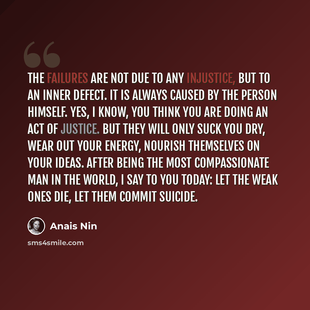 “The failures are not due to any injustice, but to an inner defect. It is always caused by the person himself. Yes, I know, you think you are doing an act of justice. But they will only suck you dry, wear out your energy, nourish themselves on your ideas. After being the most compassionate man in…” quote by Anais Nin