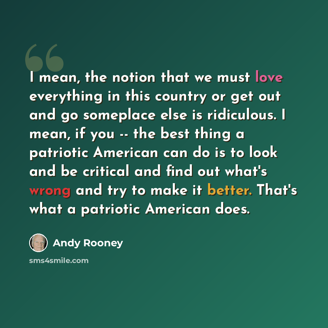 “I mean, the notion that we must love everything in this country or get out and go someplace else is ridiculous. I mean, if you -- the best thing a patriotic American can do is to look and be critical and find out what's wrong and try to make it better. That's what a patriotic American does.” quote by Andy Rooney