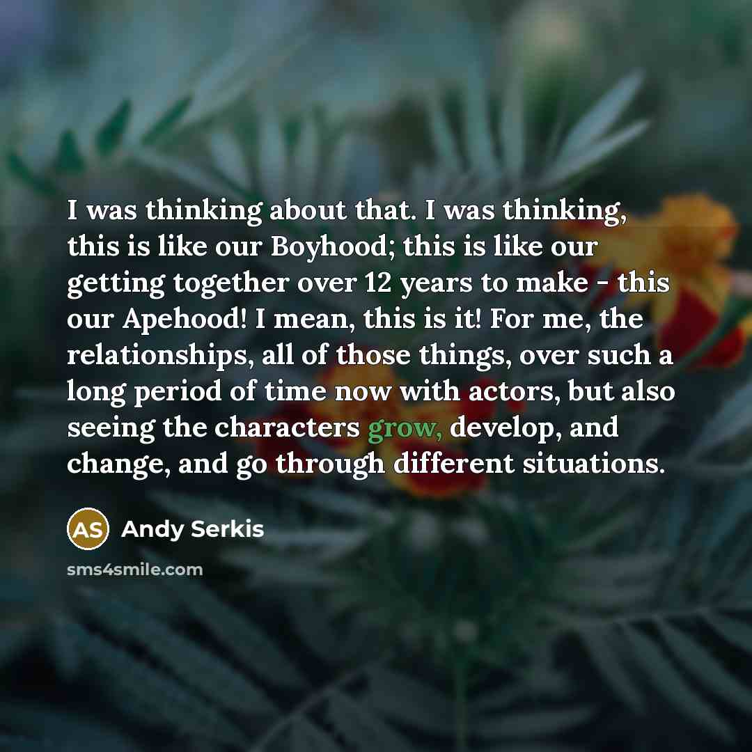 “I was thinking about that. I was thinking, this is like our Boyhood; this is like our getting together over 12 years to make - this our Apehood! I mean, this is it! For me, the relationships, all of those things, over such a long period of time now with actors, but also seeing the characters grow…” quote by Andy Serkis