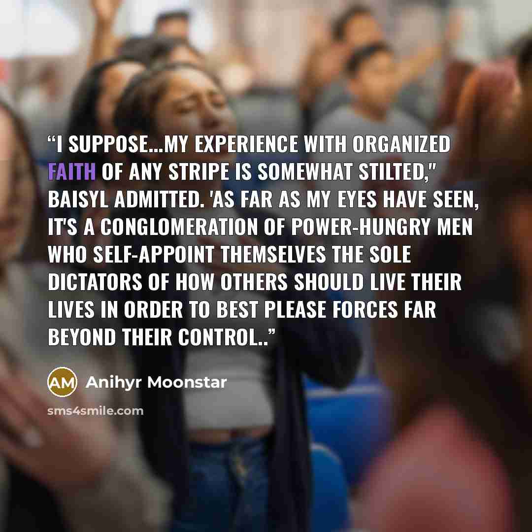 “I suppose...my experience with organized faith of any stripe is somewhat stilted," Baisyl admitted. 'As far as my eyes have seen, it's a conglomeration of power-hungry men who self-appoint themselves the sole dictators of how others should live their lives in order to best please forces far beyond…” quote by Anihyr Moonstar