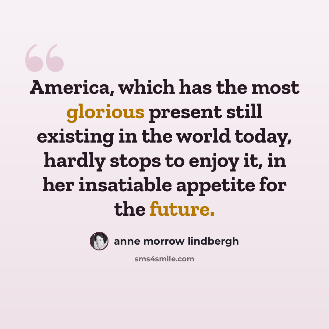 “America, which has the most glorious present still existing in the world today, hardly stops to enjoy it, in her insatiable appetite for the future.” quote by Anne Morrow Lindbergh