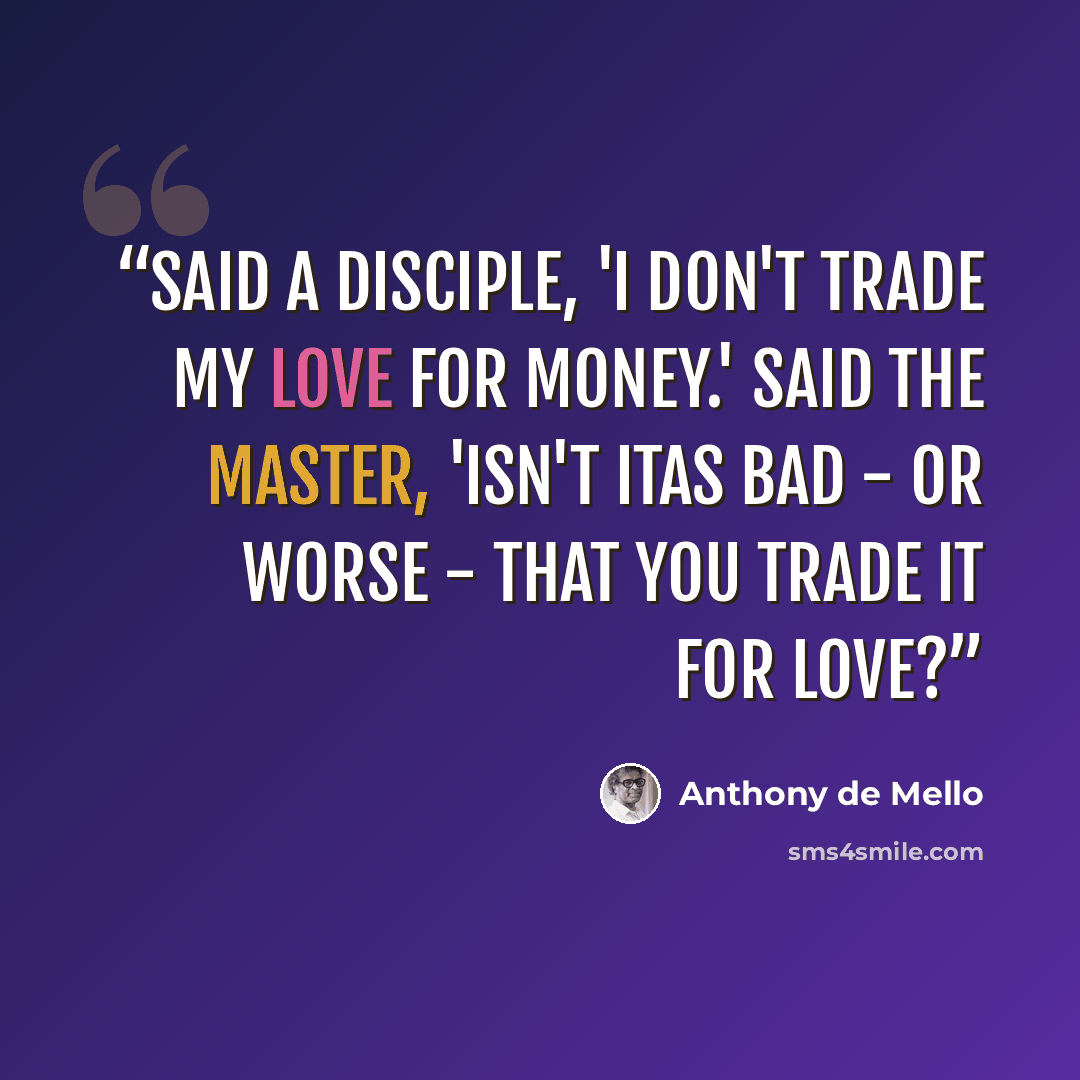 “Said a disciple, 'I don't trade my love for money.' Said the Master, 'isn't itas bad - or worse - that you trade it for love?” quote by Anthony de Mello