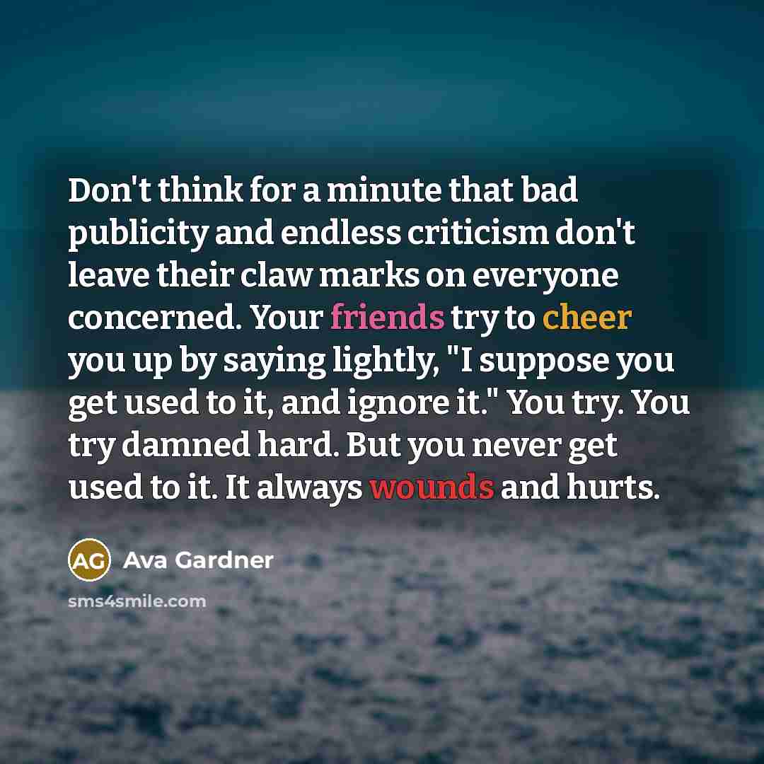 “Don't think for a minute that bad publicity and endless criticism don't leave their claw marks on everyone concerned. Your friends try to cheer you up by saying lightly, "I suppose you get used to it, and ignore it." You try. You try damned hard. But you never get used to it. It always wounds and…” quote by Ava Gardner