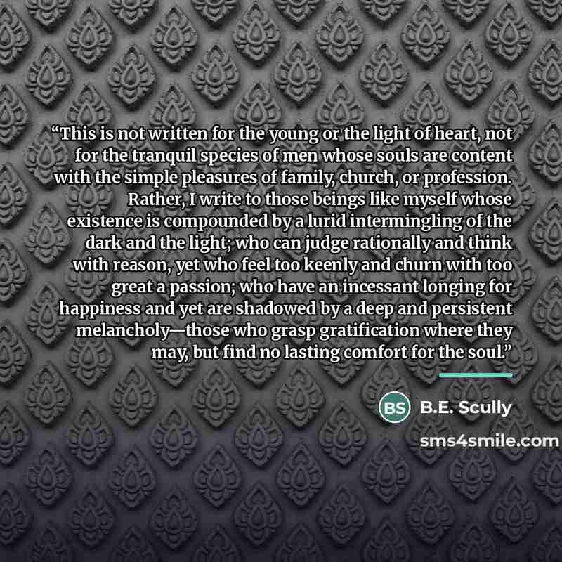 “This is not written for the young or the light of heart, not for the tranquil species of men whose souls are content with the simple pleasures of family, church, or profession. Rather, I write to those beings like myself whose existence is compounded by a lurid intermingling of the dark and the…” quote by B.E. Scully