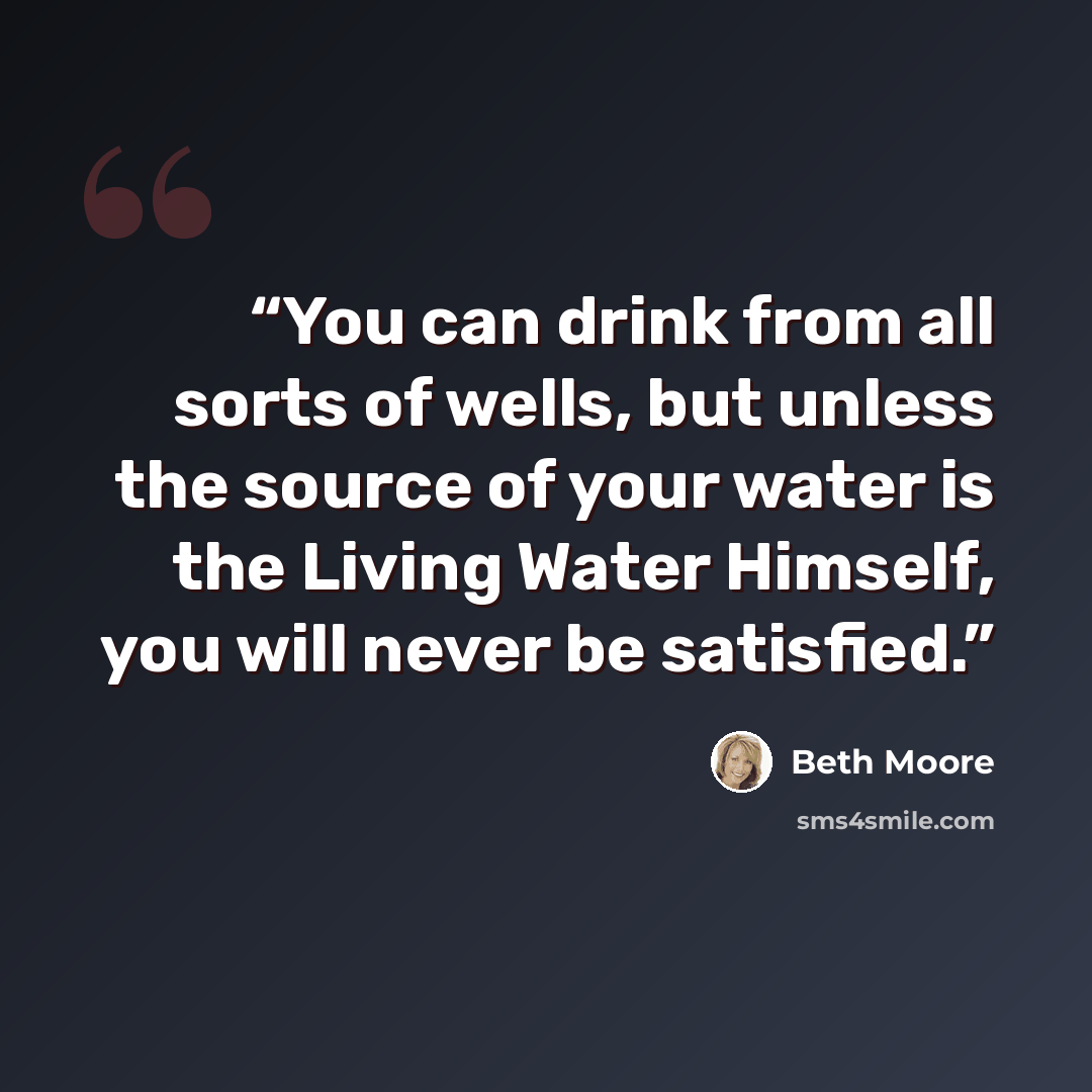 “You can drink from all sorts of wells, but unless the source of your water is the Living Water Himself, you will never be satisfied.” quote by Beth Moore
