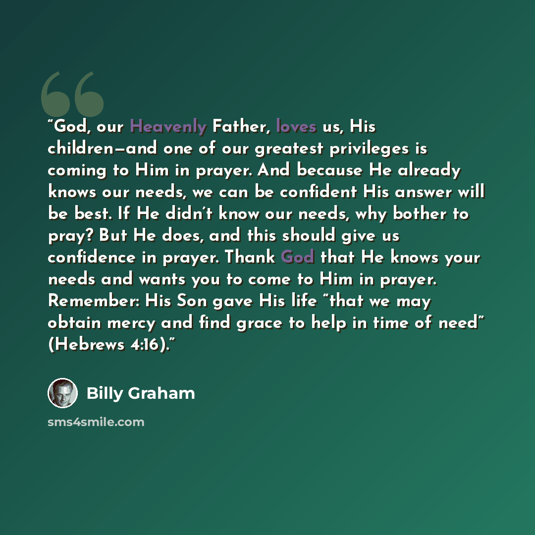 “God, our Heavenly Father, loves us, His children—and one of our greatest privileges is coming to Him in prayer. And because He already knows our needs, we can be confident His answer will be best. If He didn’t know our needs, why bother to pray? But He does, and this should give us confidence in…” quote by Billy Graham