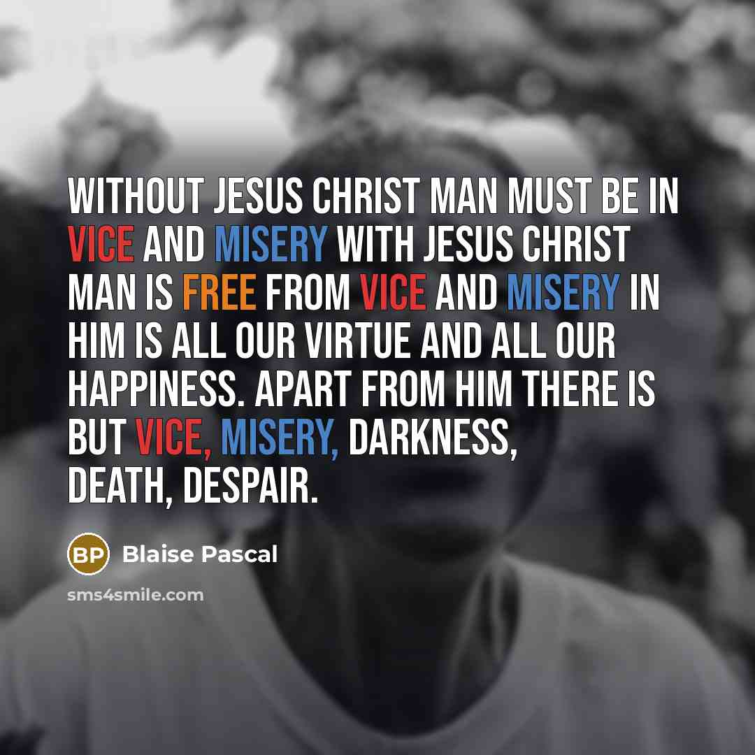“Without Jesus Christ man must be in vice and misery with Jesus Christ man is free from vice and misery in Him is all our virtue and all our happiness. Apart from Him there is but vice, misery, darkness, death, despair.” quote by Blaise Pascal
