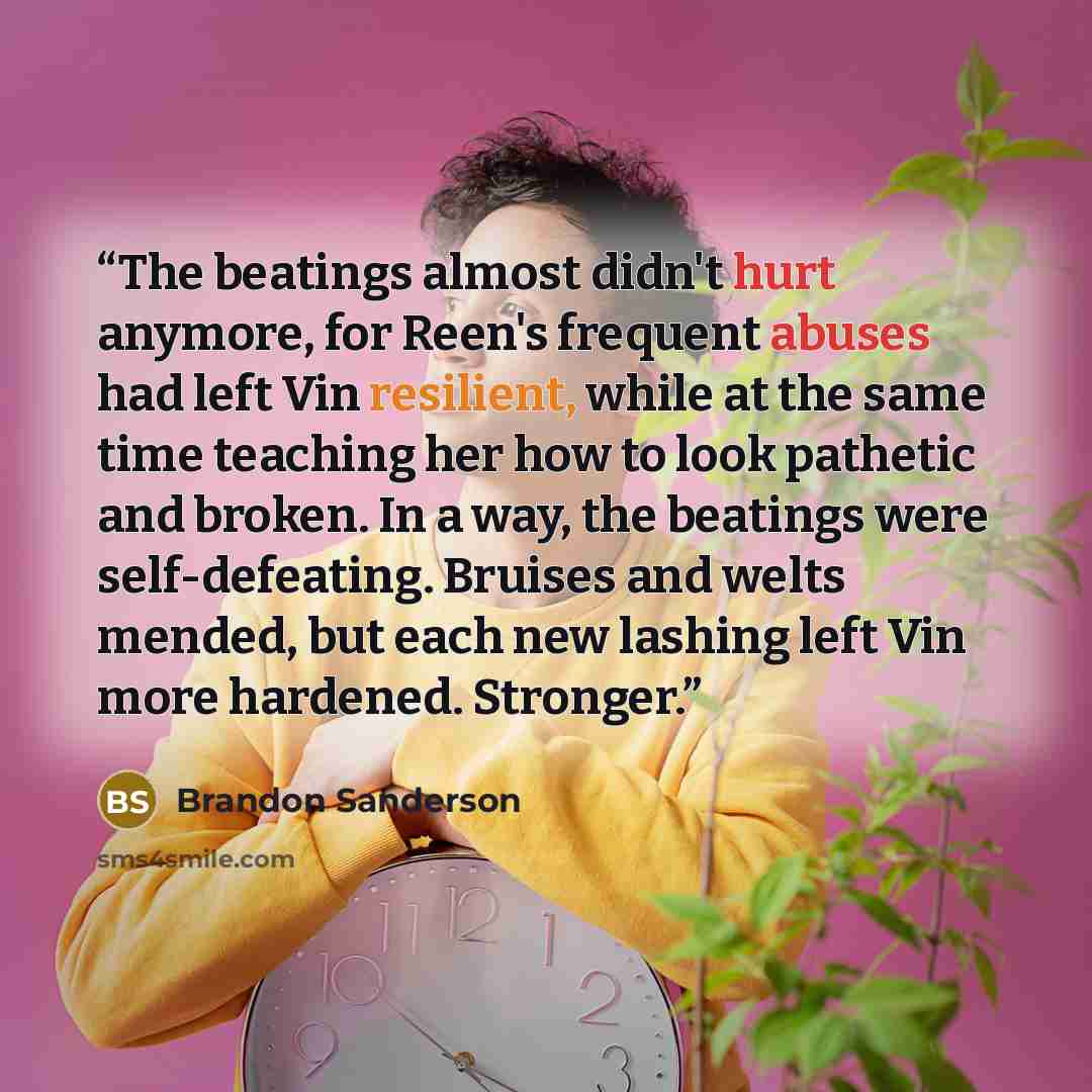 “The beatings almost didn't hurt anymore, for Reen's frequent abuses had left Vin resilient, while at the same time teaching her how to look pathetic and broken. In a way, the beatings were self-defeating. Bruises and welts mended, but each new lashing left Vin more hardened. Stronger.” quote by Brandon Sanderson