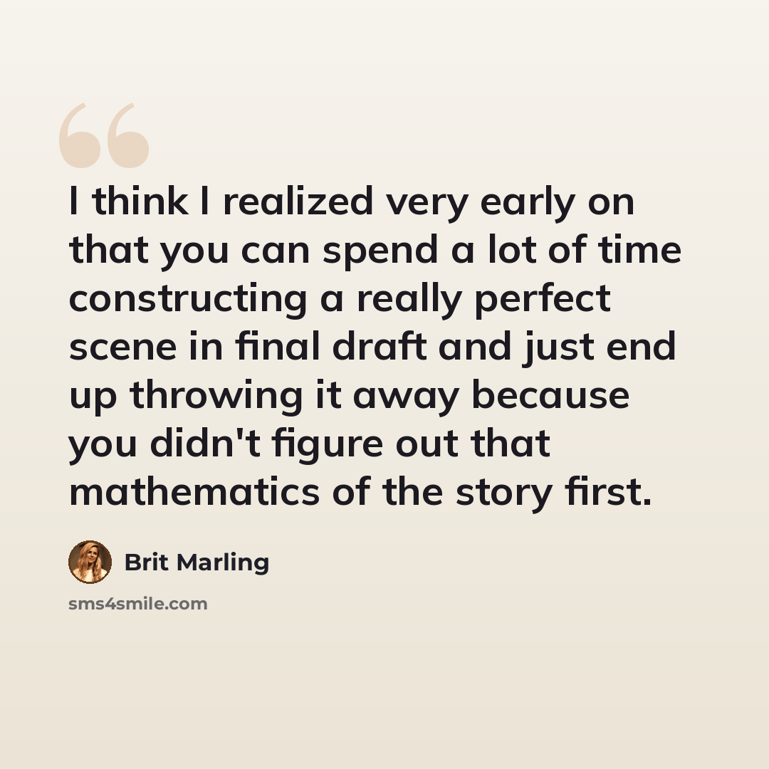 “I think I realized very early on that you can spend a lot of time constructing a really perfect scene in final draft and just end up throwing it away because you didn't figure out that mathematics of the story first.” quote by Brit Marling