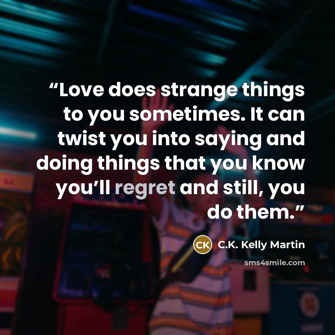 “Love does strange things to you sometimes. It can twist you into saying and doing things that you know you’ll regret and still, you do them.” quote by C.K. Kelly Martin