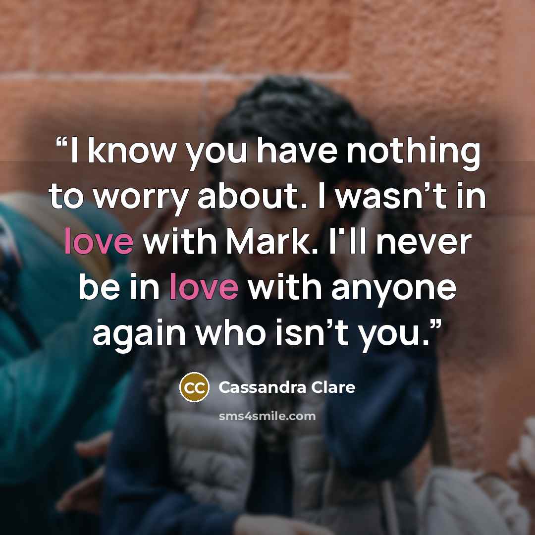 “I know you have nothing to worry about. I wasn't in love with Mark. I'll never be in love with anyone again who isn't you.” quote by Cassandra Clare
