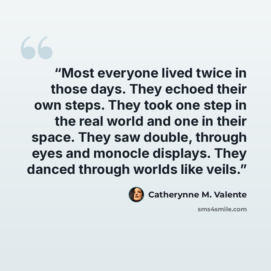 “Most everyone lived twice in those days. They echoed their own steps. They took one step in the real world and one in their space. They saw double, through eyes and monocle displays. They danced through worlds like veils.” quote by Catherynne M. Valente