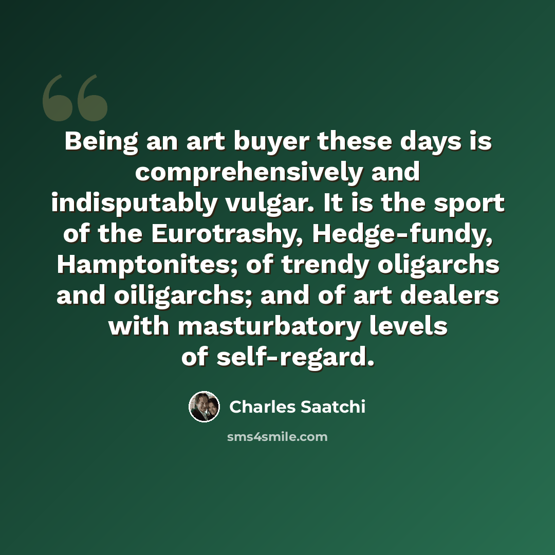 “Being an art buyer these days is comprehensively and indisputably vulgar. It is the sport of the Eurotrashy, Hedge-fundy, Hamptonites; of trendy oligarchs and oiligarchs; and of art dealers with masturbatory levels of self-regard.” quote by Charles Saatchi