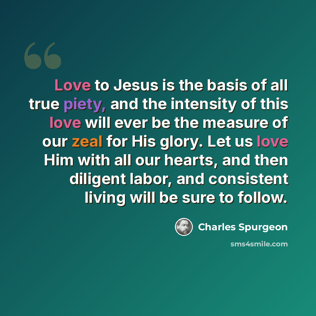 “Love to Jesus is the basis of all true piety, and the intensity of this love will ever be the measure of our zeal for His glory. Let us love Him with all our hearts, and then diligent labor, and consistent living will be sure to follow.” quote by Charles Spurgeon