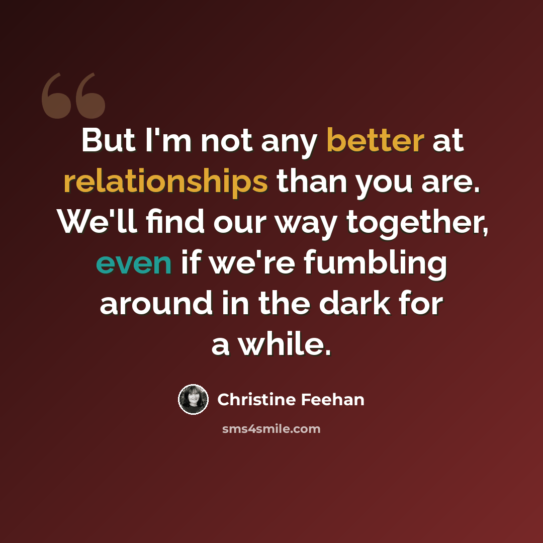 “But I'm not any better at relationships than you are. We'll find our way together, even if we're fumbling around in the dark for a while.” quote by Christine Feehan