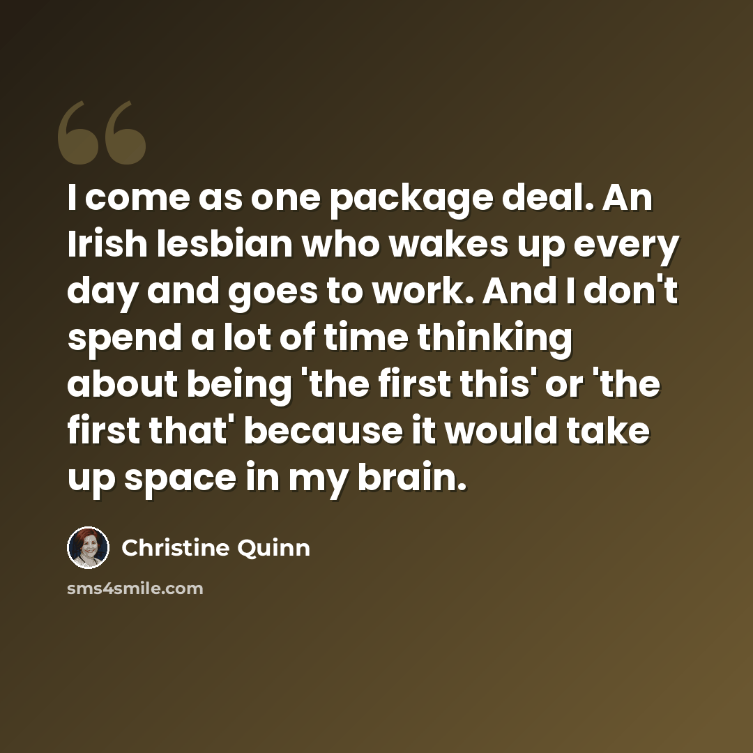 “I come as one package deal. An Irish lesbian who wakes up every day and goes to work. And I don't spend a lot of time thinking about being 'the first this' or 'the first that' because it would take up space in my brain.” quote by Christine Quinn