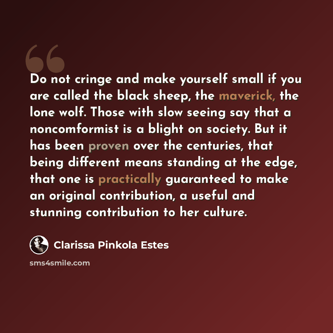 “Do not cringe and make yourself small if you are called the black sheep, the maverick, the lone wolf. Those with slow seeing say that a noncomformist is a blight on society. But it has been proven over the centuries, that being different means standing at the edge, that one is practically…” quote by Clarissa Pinkola Estes